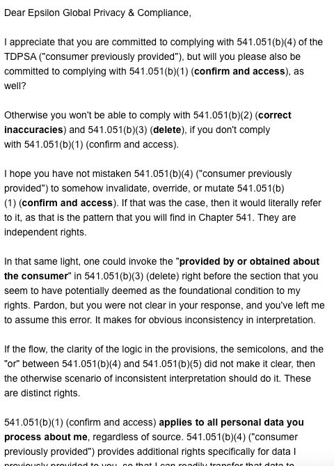 Screenshot 1 of my reply to the first response from Epsilon (to my email requesting access to all of the data they have about me).

Expresses concern that Epsilon Global Privacy & Compliance may not fully understand their obligations under section 541.051 of the Texas Data Privacy and Security Act (TDPSA). It points out that complying with one section (concerning data confirmation and access) is necessary for them to comply with other related sections, including ones covering the consumer's right to correct inaccuracies and delete data. It emphasizes the importance of interpreting these rights independently and not assuming they concern, build on, or are built on each other.