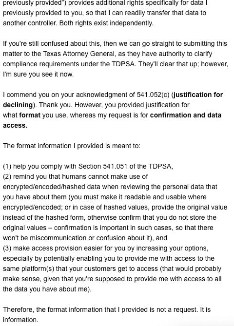 Screenshot 2 of my reply to the first response from Epsilon (to my email requesting access to all of the data they have about me).

Expresses that two separate rights exist: one for confirmation and access to all personal data and another for data previously provided by the consumer. It suggests that if Epsilon Global Privacy & Compliance is still confused about the law, then the next step could be to submit the matter to the Texas Attorney General. It also clarifies the reason for having provided format information in the previous email, stating that it was meant to help them comply with the law and potentially ease their ability to facilitate access to data, and that it was not a format request.