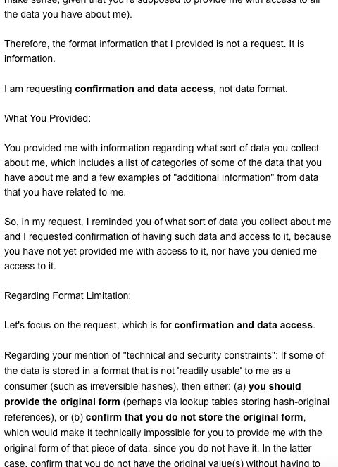 Screenshot 3 of my reply to the first response from Epsilon (to my email requesting access to all of the data they have about me).

Reiterates that the request is for confirmation and access to personal data. It references Epsilon's initial data access response, which provided information on what sort of data Epsilon collects about consumers and included a list of categories of a particular set of data that Epsilon has about me and a set of examples of "additional information" from data that they have related to me. It states that I, in the previous email, reminded them of what sort of data they have about me, because they have not yet provided me with access to it. Tries to focus the communication away from a discussion about data format and back to data confirmation and access. Responds to the concern of technical constraints by suggesting two possible solutions: providing access to the original form of encrypted or hashed data, or confirming that it's not stored and therefore cannot be provided.