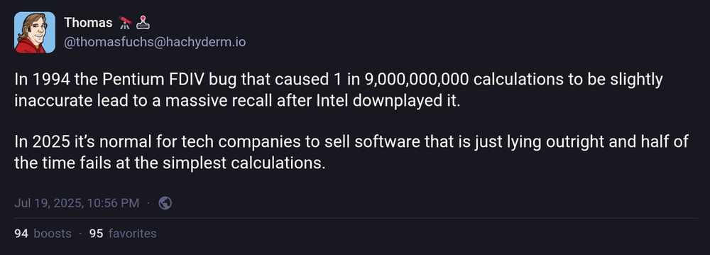 The post shows a comparison between two moments in tech history. It mentions the 1994 Pentium FDIV bug, where a bug caused inaccuracies in 1 in 9,000,000,000 calculations, leading to a massive recall after Intel downplayed it. The tweet contrasts this with 2025, stating that it is now normal for tech companies to sell software that is frequently inaccurate or dishonest, often failing at simple calculations. The post is written by Thomas Fuchs (@thomasfuchs@hachyderm.io).