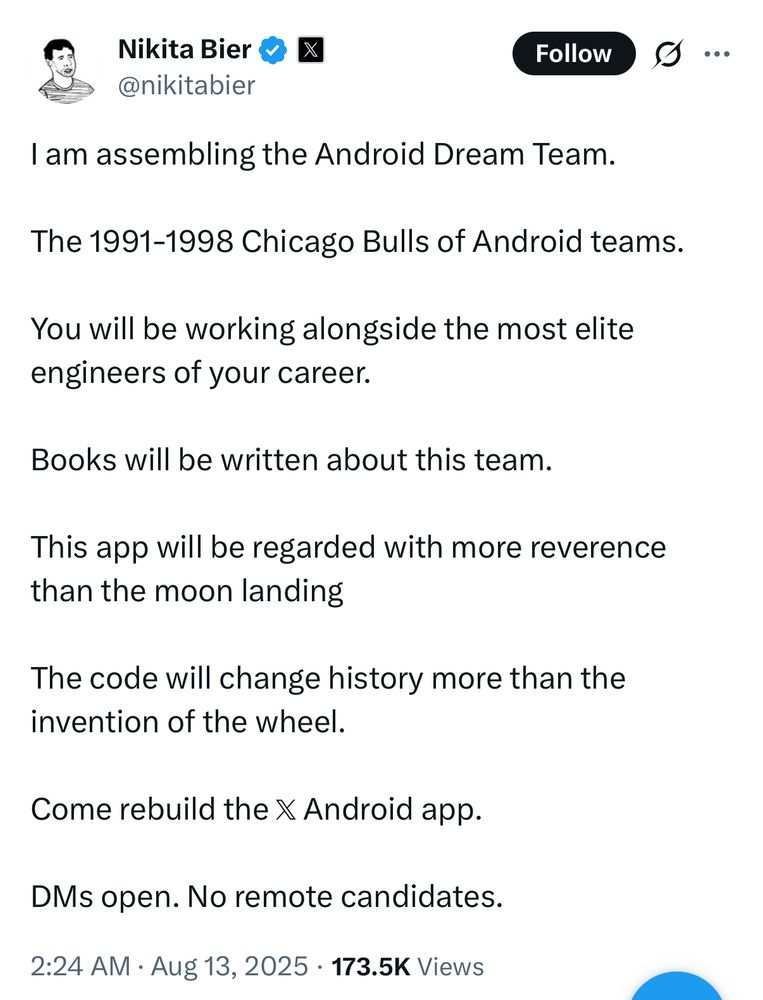 A tweet from Nikita Bier that reads

I am assembling the Android Dream Team. 

The 1991-1998 Chicago Bulls of Android teams.

You will be working alongside the most elite engineers of your career.

Books will be written about this team.

This app will be regarded with more reverence than the moon landing

The code will change history more than the invention of the wheel.

Come rebuild the 𝕏 Android app.

DMs open. No remote candidates.