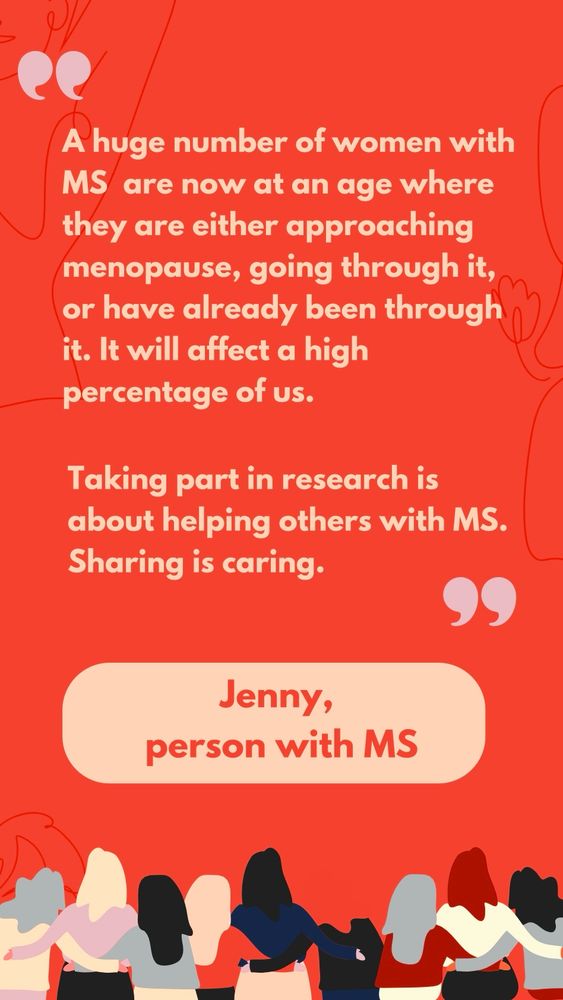 A quote from Jenny, a person with MS, reading “A huge number of women with MS  are now at an age where they are either approaching menopause, going through it, or have already been through it. It will affect a high percentage of us. Taking part in research is about helping others with MS. Sharing is caring”
