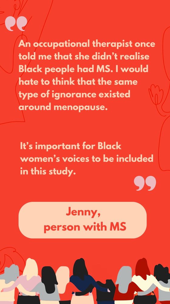 Slide is a quote from Jenny, a person with MS who was involved in the research. She said: “An occupational therapist once told me that she didn’t realise Black people had MS. I would hate to think that the same type of ignorance existed around menopause. It’s important for Black women’s voices to be included in this study”