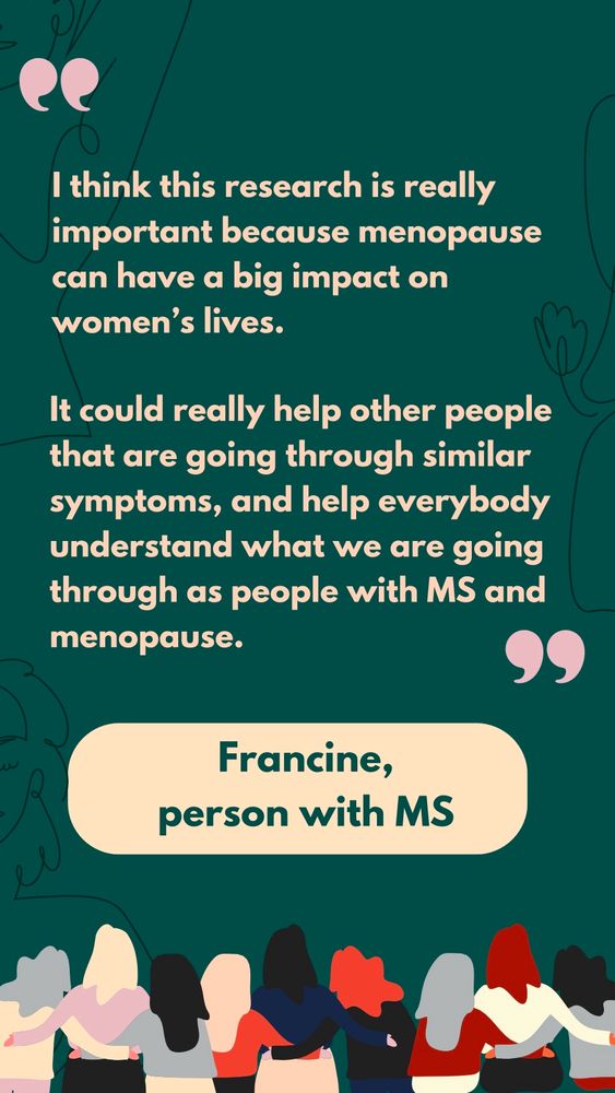 Slide is a quote from Francine, a person with MS who was involved in the research. She said: “I 
think this research is really important because menopause can have a big impact on women’s lives. It could really help other people that are going through similar symptoms, and help everybody understand what we are going through as people with MS and menopause.”