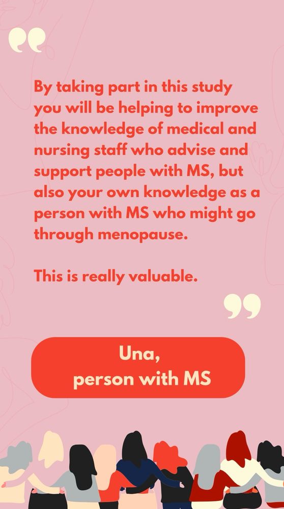 A quote from Una, a person with MS, reading “By taking part in this study you will be helping to improve the knowledge of medical and nursing staff who advise and support people with MS, but also your own knowledge as a person with MS who might go through menopause. 

This is really valuable.”