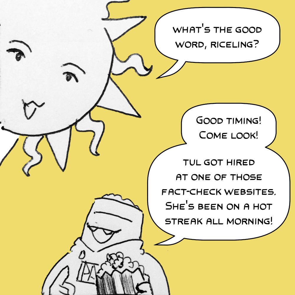 Panel 1. The sun, depicted as a cartoonish character with a mouth, asks "What's the good word, Riceling?" Pabs, a short fat being with a bag of rice for a head, responds, "Good timing! Come look! Tul got hired at one of those fact-check websites. She's been on a hot streak all morning!" 
