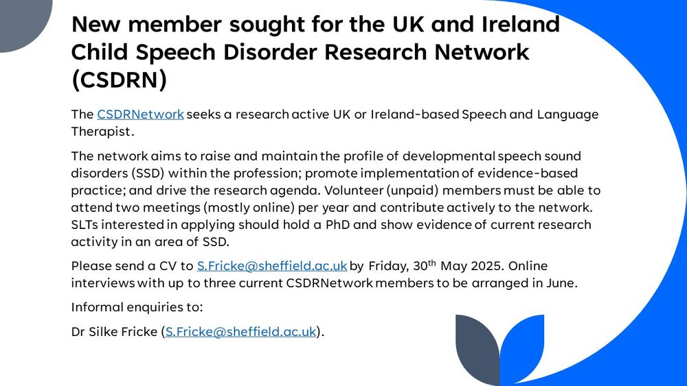 New member sought for the UK and Ireland Child Speech Disorder Research Network (CSDRN) 
The CSDRNetwork seeks a research-active UK or Ireland-based Speech and Language Therapist. 
The network aims to raise and maintain the profile of developmental speech sound disorders (SSD) within the profession; promote implementation of evidence-based practice; and drive the research agenda. Volunteer (unpaid) members must be able to attend two meetings (mostly online) per year and contribute actively to the network. SLTs interested in applying should hold a PhD and show evidence of current research activity in an area of SSD.
Please send a CV to S.Fricke@sheffield.ac.uk by Friday, 30th May 2025. Online interviews with up to three current CSDRNetwork members to be arranged in June.
Informal enquiries to:
Dr Silke Fricke (S.Fricke@sheffield.ac.uk).
