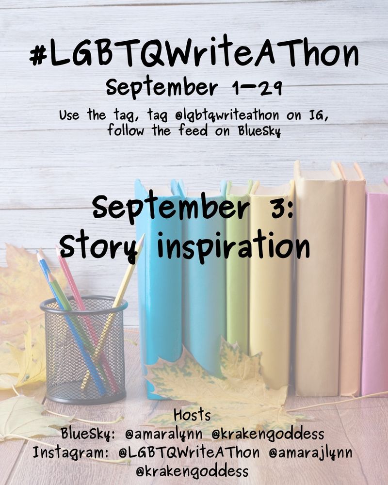 #LGBTQWriteAThon
September 1-29
Use the tag and follow the feed on Bluesky!
Tag LGBTQWriteAThon in photos on Instagram!

September 3: story inspiration

Hosts
Bluesky: @amaralynn @krakengoddess
Instagram: @LGBTWriteAThon @amarajlynn @krakengoddess

Image: A desk with a pencil cup and books in rainbow colors, and fall leaves