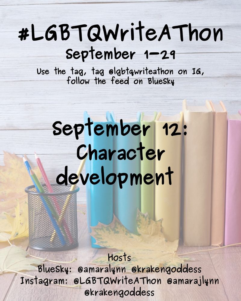 #LGBTQWriteAThon
September 1-29
Use the tag and follow the feed on Bluesky!
Tag LGBTQWriteAThon in photos on Instagram!

September 12: character development 

Hosts
Bluesky: @amaralynn @krakengoddess
Instagram: @LGBTWriteAThon @AmaraJLynn @krakengoddess

Image: A desk with a pencil cup and books in rainbow colors, and fall leaves