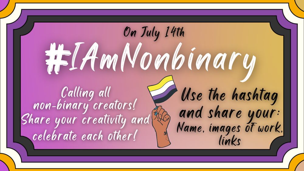 Text: On July 14th.
#IAmNonbinary 
Calling all non-binary creators! Share your creativity and celebrate each other!
Use the hashtag and share your: Name, images of your work, links.
Image description: A purple and yellow gradient background with a border in non-binary pride colors (yellow, white, purple, black). In the center of the graphic is a hand holding a non-binary pride flag.