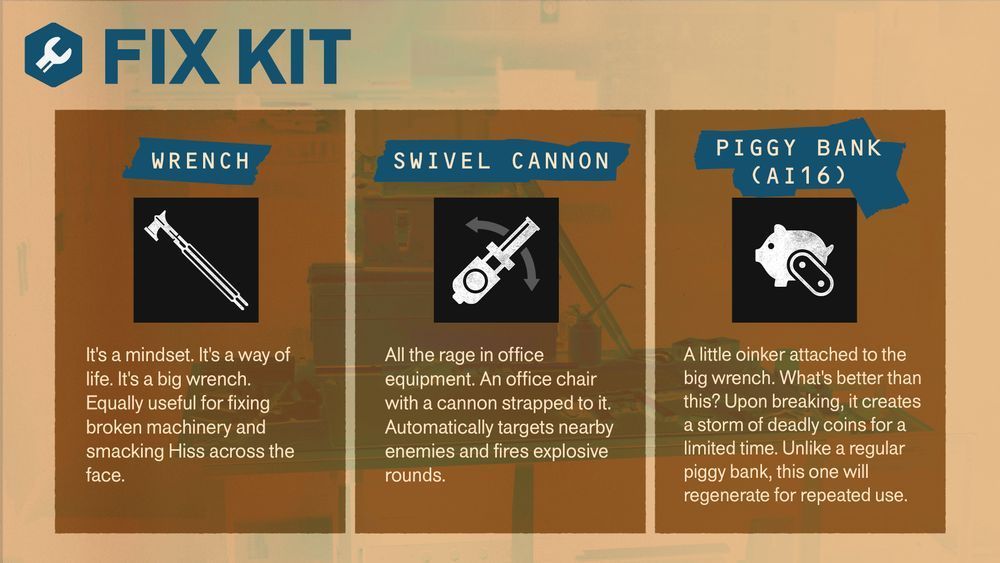 FIX KIT

WRENCH
It's a mindset. It's a way of life. It's a big wrench.
Equally useful for fixing broken machinery and smacking Hiss across the face.

SWIVEL CANNON
All the rage in office equipment. An office chair with a cannon strapped to it. Automatically targets nearby enemies and fires explosive rounds.

PIGGY BANK (AI16)
A little oinker attached to the big wrench. What's better than this? Upon breaking, it creates a storm of deadly coins for a limited time. Unlike a regular piggy bank, this one will regenerate for repeated use.