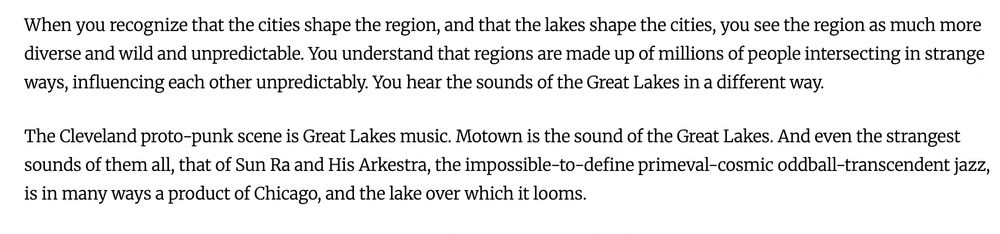 When you recognize that the cities shape the region, and that the lakes shape the cities, you see the region as much more diverse and wild and unpredictable. You understand that regions are made up of millions of people intersecting in strange ways, influencing each other unpredictably. You hear the sounds of the Great Lakes in a different way.

The Cleveland proto-punk scene is Great Lakes music. Motown is the sound of the Great Lakes. And even the strangest sounds of them all, that of Sun Ra and His Arkestra, the impossible-to-define primeval-cosmic oddball-transcendent jazz, is in many ways a product of Chicago, and the lake over which it looms.

