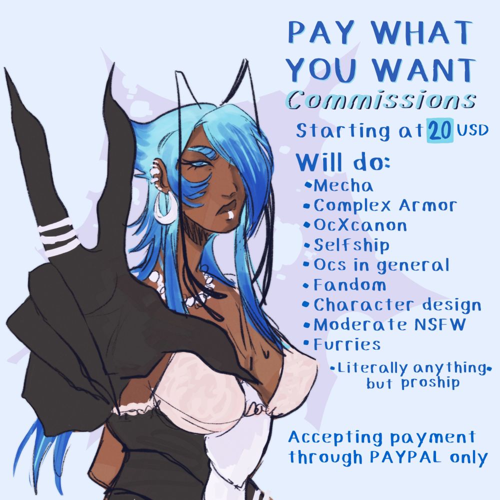 A woman with bug like features making a peace sign towards the viewer. She has cooler brown skin and scene styled blue hair. 
The text says:
Pay What You Want Commissions
Starting at 20 USD
Will do: 
Mecha, Complex Armor, Oc X Canon, Selfship, Oc in general, Fandom, Character Design, Moderate NSFW, Furries
Literally anything but Proship

Accepting payment through Paypal 