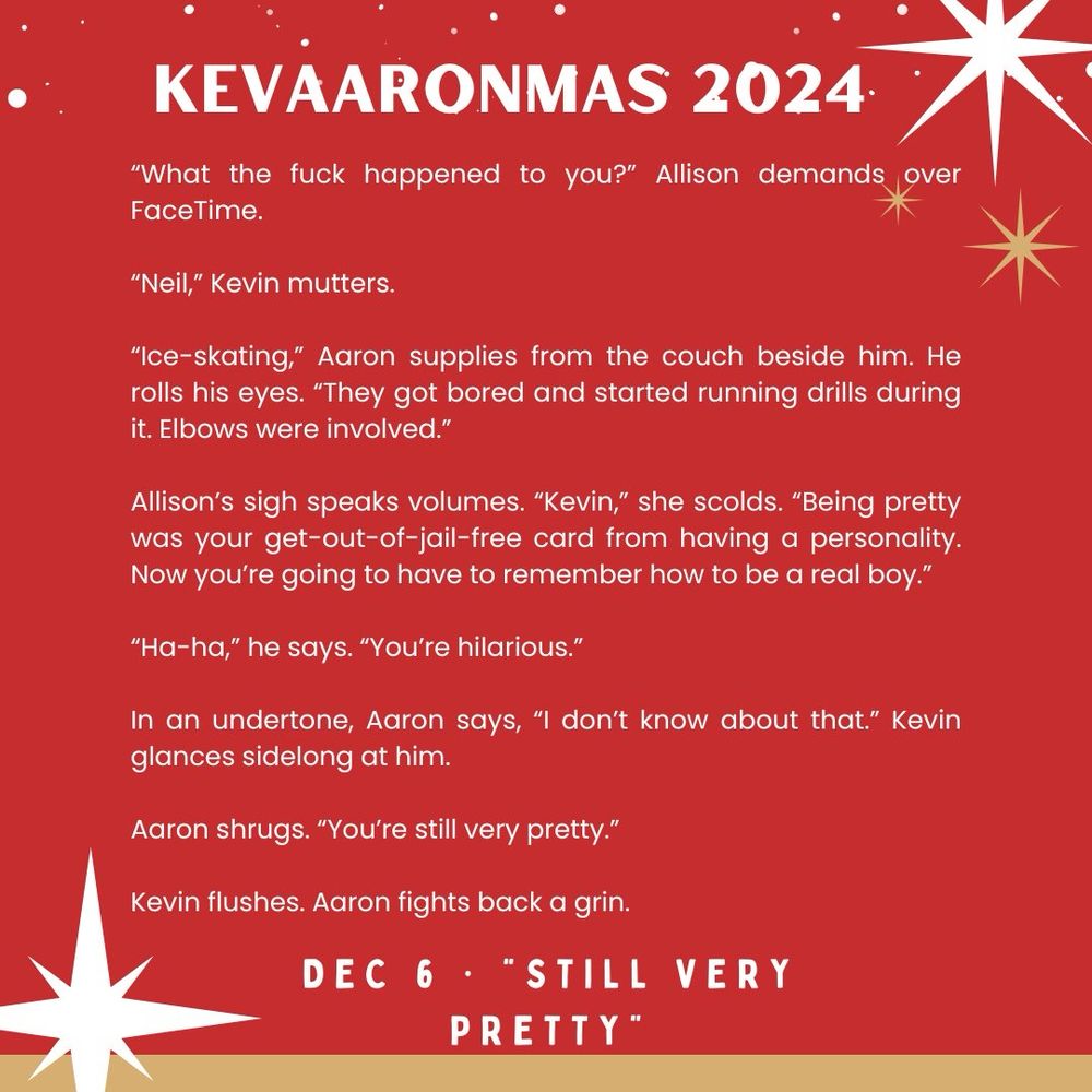 a festive graphic for "kevaaronmas" day six prompt "still very pretty"

the text reads:

“What the fuck happened to you?” Allison demands over FaceTime.

“Neil,” Kevin mutters.

“Ice-skating,” Aaron supplies from the couch beside him. He rolls his eyes. “They got bored and started running drills during it. Elbows were involved.”

Allison’s sigh speaks volumes. “Kevin,” she scolds. “Being pretty was your get-out-of-jail-free card from having a personality. Now you’re going to have to remember how to be a real boy.”

“Ha-ha,” he says. “You’re hilarious.”

In an undertone, Aaron says, “I don’t know about that.” Kevin glances sidelong at him.

Aaron shrugs. “You’re still very pretty.”

Kevin flushes. Aaron fights back a grin.