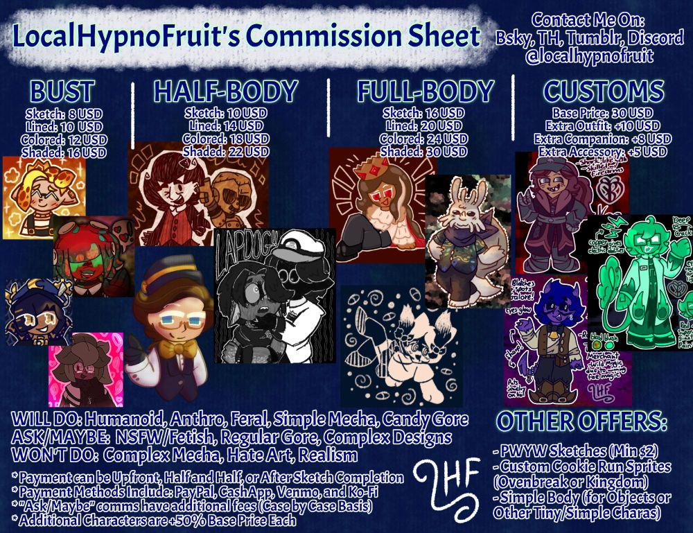 A very crowded commissions page. It includes sections for size, quality, customs, Will Dos and Won't Dos, basic TOS, and Misc Offers. There is also a section for contacting.
Prices are listed as Sketch, Lined, Colored, and Shaded in that order- all in USD.
Bust prices are 8, 10, 12, 16.
Half-Body prices are 10, 14, 18, 22.
Full-Body prices are 16, 20, 24, 30.
And customs have their own section for prices. Base price is 30, and add-ons include an extra outfit for +10, an extra companion for +8, and an extra accessory for +5. 
