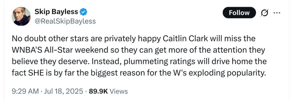 Skip Bayless: “No doubt other stars are privately happy Caitlin Clark will miss the WNBA'S All-Star weekend so they can get more of the attention they believe they deserve. Instead, plummeting ratings will drive home the fact SHE is by far the biggest reason for the W's exploding popularity.”