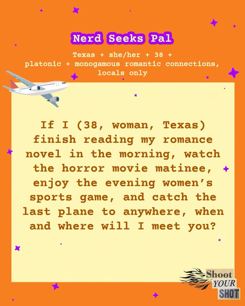 Nerd Seeks Pal
Texas + she/her + 38 +
platonic + monogamous romantic connections, locals only
...
-
If I (38, woman, Texas) finish reading my romance novel in the morning, watch the horror movie matinee, + enjoy the evening women's sports game, and catch the last plane to anywhere, when and where will I meet you?