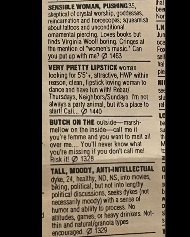 SENSIBLE WOMAN, PUSHING 35, skeptical of crystal worship, goddesses, reincarnation and horoscopes; squeamish about taltoos and unconditional ornamental piercing. Loves books but finds Virginia Wooll boring. Cringes al the mention of "women's music." Can you put up with me? $ 1463
VERY PRETTY LIPSTICK woman looking lor 5'5*+, attractive, HWP within reason, clean, lipstick loving woman lo dance and have fun with! Rebar/ Thursdays, Neighbors/Sundays. I'm nol always a party animal, but it's a place to start! Call...
の
1440
BUTCH ON THE outside-marsh-mellow on the inside-call me it you're lemme and you want to melt all over me... You'll never know what vou're missing il you don't call me!
Risk it! @ 1328
TALL, MOODY, ANTI-INTELLECTUAL dyke, 24, healthy, ND, NS, into movies, biking, political, but not into lengthy political discussions, seeks dykes (not necessarily moody) with a sense of humor and ability to process. No attitudes, games, or heavy drinkers. Not-thin and natural/granola types encouraged. © 1329