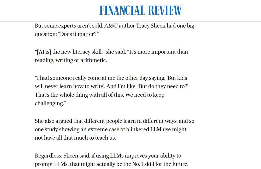 Screenshot of an article about AI changing our brains.
___
But some experts aren’t sold. AI&U author Tracy Sheen had one big question: “Does it matter?”

“[AI is] the new literacy skill,” she said. “It’s more important than reading, writing or arithmetic.

“I had someone really come at me the other day saying, ‘But kids will never learn how to write’. And I’m like, ‘But do they need to?’ That’s the whole thing with all of this. We need to keep challenging.”

She also argued that different people learn in different ways, and so one study showing an extreme case of blinkered LLM use might not have all that much to teach us.

Regardless, Sheen said, if using LLMs improves your ability to prompt LLMs, that might actually be the No. 1 skill for the future.
___
 https://www.afr.com/work-and-careers/careers/ai-changes-your-brain-some-experts-are-asking-whether-it-matters-20250624-p5m9vd