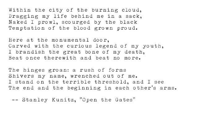 Within the city of the burning cloud, Dragging my life behind me in a sack, Naked I prowl, scourged by the black Temptation of the blood grown proud.

Here at the monumental door, Carved with the curious legend of my youth, I brandish the great bone of my death, Beat once therewith and beat no more.

The hinges groan: a rush of forms Shivers my name, wrenched out of me. I stand on the terrible threshold, and I see The end and the beginning in each other's arms.

--Stanley Kunitz, "Open the Gates"