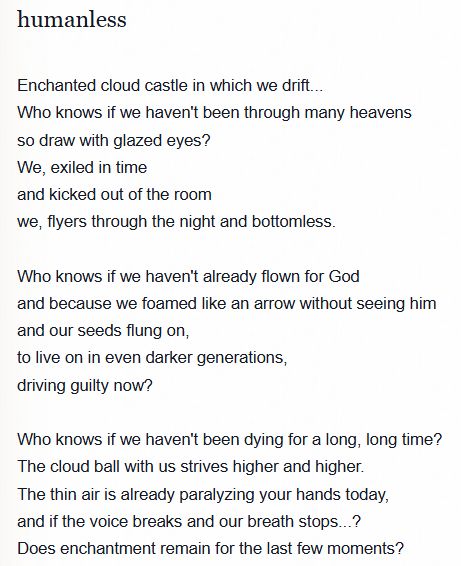 humanless
Enchanted cloud castle in which we drift...
Who knows if we haven't been through many heavens so draw with glazed eyes?
We, exiled in time and kicked out of the room
we, flyers through the night and bottomless.
Who knows if we haven't already flown for God and because we foamed like an arrow without seeing him and our seeds flung on, to live on in even darker generations, driving guilty now?
Who knows if we haven't been dying for a long, long time?
The cloud ball with us strives higher and higher.
The thin air is already paralyzing your hands today, and if the voice breaks and our breath stops...?
Does enchantment remain for the last few moments?