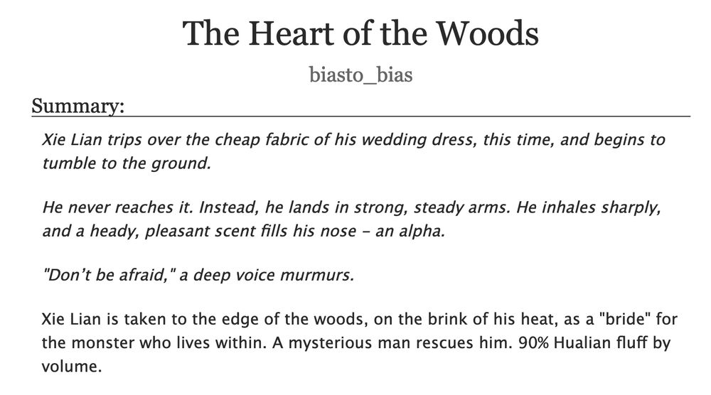 AO3 summary screenshot:

 The Heart of the Woods
biasto_bias
Summary:

    Xie Lian trips over the cheap fabric of his wedding dress, this time, and begins to tumble to the ground.

    He never reaches it. Instead, he lands in strong, steady arms. He inhales sharply, and a heady, pleasant scent fills his nose - an alpha.

    "Don’t be afraid," a deep voice murmurs.

    Xie Lian is taken to the edge of the woods, on the brink of his heat, as a "bride" for the monster who lives within. A mysterious man rescues him. 90% Hualian fluff by volume.