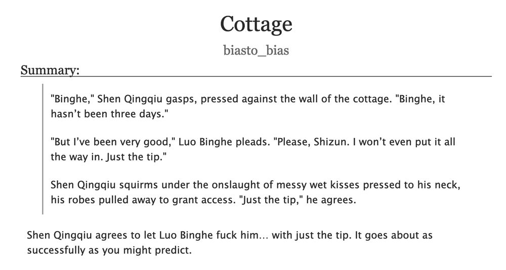 AO3 summary screenshot

 Cottage
biasto_bias
Summary:

        "Binghe," Shen Qingqiu gasps, pressed against the wall of the cottage. "Binghe, it hasn’t been three days."

        "But I’ve been very good," Luo Binghe pleads. "Please, Shizun. I won’t even put it all the way in. Just the tip."

        Shen Qingqiu squirms under the onslaught of messy wet kisses pressed to his neck, his robes pulled away to grant access. "Just the tip," he agrees.

    Shen Qingqiu agrees to let Luo Binghe fuck him… with just the tip. It goes about as successfully as you might predict.

