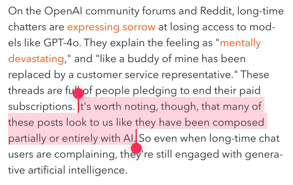 On the OpenAl community forums and Reddit, long-time chatters are expressing sorrow at losing access to models like GPT-40. They explain the feeling as "mentally devastating," and "like a buddy of mine has been replaced by a customer service representative." These threads are fu' of people pledging to end their paid subscriptions. It's worth noting, though, that many of these posts look to us like they have been composed partially or entirely with Al. So even when long-time chat users are complaining, they're still engaged with generative artificial intelligence.