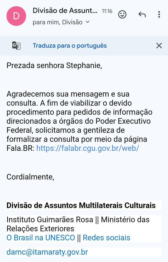 Print de um email enviado pela Divisão de Assuntos Multilaterais Culturais. O fundo é branco com letras pretas. A mensagem diz:
Prezada senhora Stephanie, agradecemos sua mensagem e sua consulta. A fim de viabilizar o devido procedimento para pedidos de informação direcionados a órgãos do Poder Executivo Federal, solicitamos a gentileza de formalizar consulta por meio da página Fala.BR: falarbr.cgu.gov.br/web/
Cordialmente, Divisão de Assuntos Multilaterais Culturais
Instituto Guimarães Rosa 
Ministério das Relações Exteriores 
damc@itamaraty.gov.br