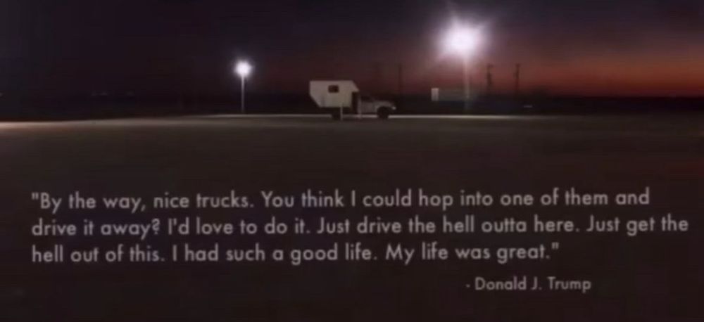 A picture of a truck camper in an empty parking lot, with this quote printed across it: "By the way, nice trucks. You think I could hop into one of them and drive it away? I'd love to do it. Just drive the hell outta here. Just get the hell out of this. I had such a good life. My life was great."
- Donald J. Trump
