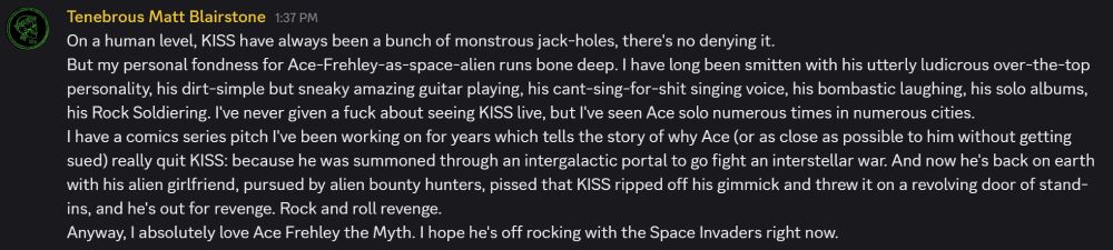 My thoughts on Ace Frehley on the Tenebrous Discord:
"On a human level, KISS have always been a bunch of monstrous jack-holes, there's no denying it. 
But my personal fondness for Ace-Frehley-as-space-alien runs bone deep. I have long been smitten with his utterly ludicrous over-the-top personality, his dirt-simple but sneaky amazing guitar playing, his cant-sing-for-shit singing voice, his bombastic laughing, his solo albums, his Rock Soldiering. I've never given a fuck about seeing KISS live, but I've seen Ace solo numerous times in numerous cities. 
I have a comics series pitch I've been working on for years which tells the story of why Ace (or as close as possible to him without getting sued) really quit KISS: because he was summoned through an intergalactic portal to go fight an interstellar war. And now he's back on earth with his alien girlfriend, pursued by alien bounty hunters, pissed that KISS ripped off his gimmick and threw it on a revolving door of stand-ins, and he's out for revenge. Rock and roll revenge.
Anyway, I absolutely love Ace Frehley the Myth. I hope he's off rocking with the Space Invaders right now."