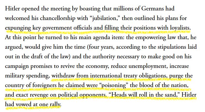Excerpt from article:
Hitler opened the meeting by boasting that millions of Germans had welcomed his chancellorship with “jubilation,” then outlined his plans for expunging key government officials and filling their positions with loyalists. At this point he turned to his main agenda item: the empowering law that, he argued, would give him the time (four years, according to the stipulations laid out in the draft of the law) and the authority necessary to make good on his campaign promises to revive the economy, reduce unemployment, increase military spending, withdraw from international treaty obligations, purge the country of foreigners he claimed were “poisoning” the blood of the nation, and exact revenge on political opponents. “Heads will roll in the sand,” Hitler had vowed at one rally.