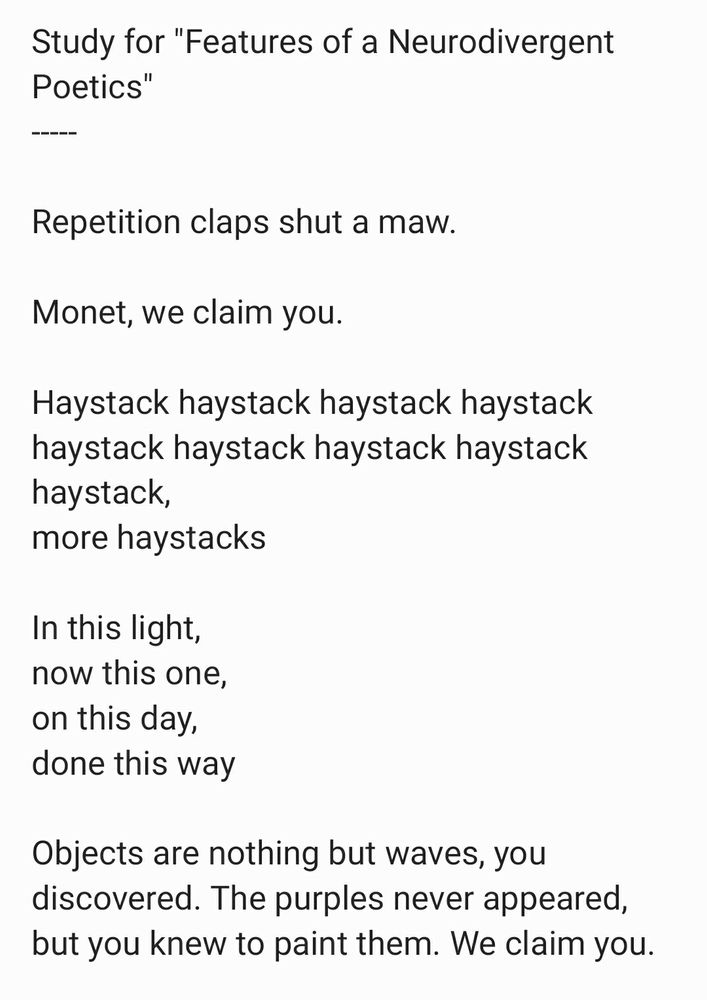 This is an image of text--a poem by Gad Tearish called "Study (for 'Features of a Neurodivergent Poetics')."
  
[Begin poem text]. 

Study for "Features of a Neurodivergent Poetics"
-----
  
Repetition claps shut a maw. 

Monet, we claim you. 

Haystack haystack haystack haystack haystack haystack haystack haystack haystack, 
more haystacks 

In this light, 
now this one, 
on this day, 
done this way... 

Objects are nothing but waves, you discovered. The purples never appeared, but you knew to paint them. We claim you. 
  
  
  
.
[End of poem].
[Beginning of extra-character exploitation.] Nu
  
When I was maybe fourteen, I was caught, as I usually was, in cross-tide of piety warring adolescence. I think we all know what to bet on in that conflict, and you'd be in the money. I've never been to a whoregouse/cathouse/nunnery, but that's largely because I couldn't find a hookup if it snagged by bunghole. For example, weed (its appearance in my hands, I mean) was always a miracle and a faint shame, a 15th-chakra beatdown (whatever that means; your ghost is as good as mine) elevating my sordid brain pan to heavens of tripe, getting full, descending. 
  
[End of bonus nonsense].
This has been a Garish Media hue and cry, megadeuces + 5²
[End].