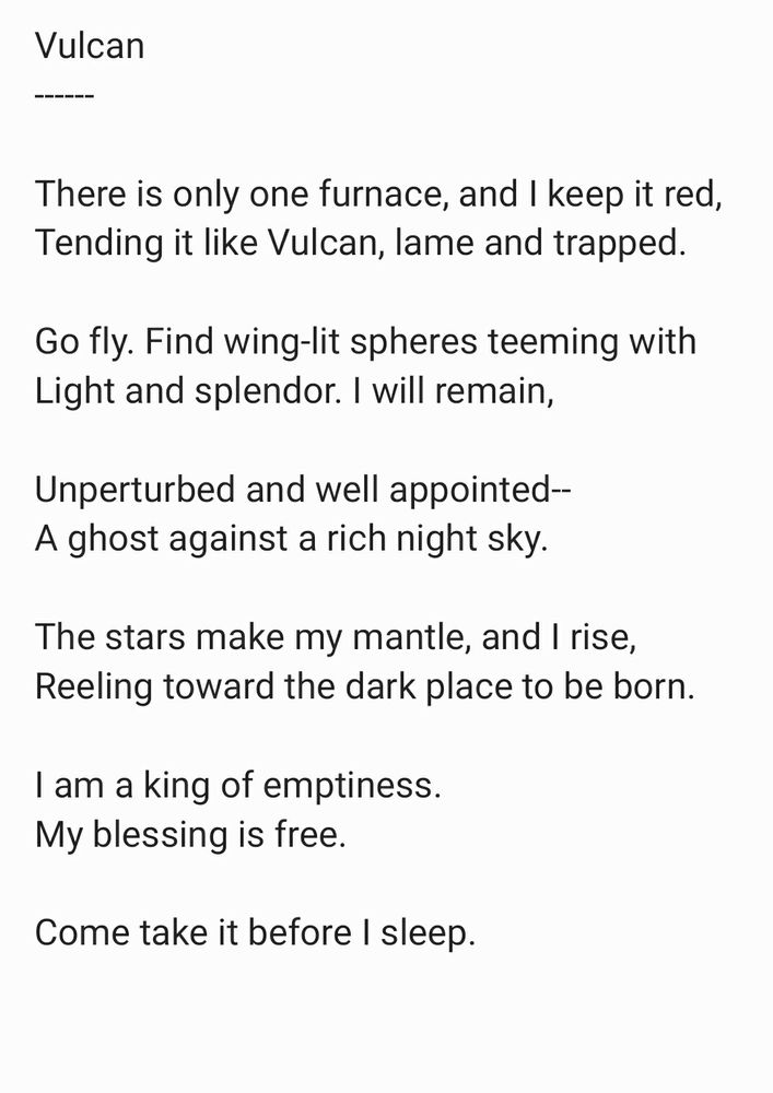 This is an image of text, a poem by the poster, Tad Garish, entitled "Vulcan." It reads:

[Begin poem].

Vulcan
------ 

There is only one furnace, and I keep it red, 
Tending it like Vulcan, lame and trapped. 

Go fly. Find wing-lit spheres teeming with
Light and splendor. I will remain, 

Unperturbed and well appointed--
A ghost against a rich night sky. 
  
The stars make my mantle, and I rise, 
Reeling toward the dark place to be born. 
  
I am a king of emptiness. 
My blessing is free. 
  
Come take it before I sleep. 
  
[End poem].
