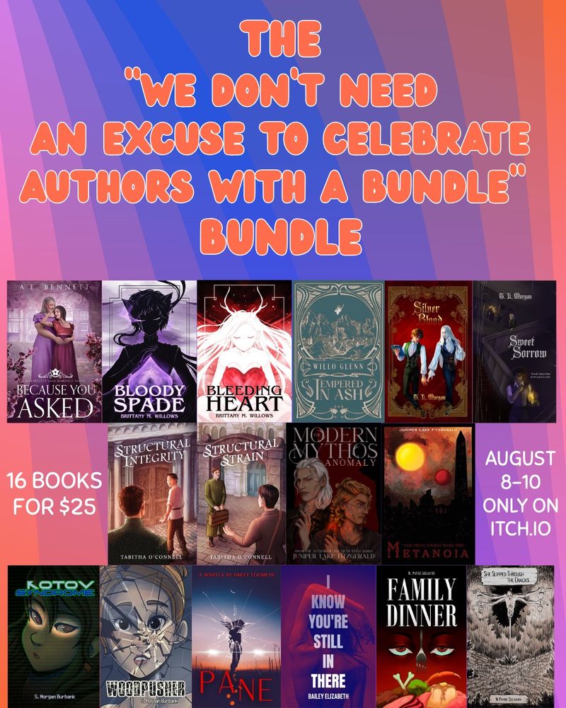 THE
WE DON'T NEED AN EXCUSE TO CELEBRATE AUTHORS WITH A BUNDLE®®
BUNDLE

Featuring covers of the books:
- Because You Asked by A.E. Bennett
- Bloody Spade by Brittany M. Willows
- Bleeding Heart by Brittany M. Willows
- Tempered in Ash by Willo Glenn
- Silver Blood by T. L. Morgan
- Sweet Sorrow by T. L. Morgan
- Structural Integrity by Tabitha O’Connell
- Structural Strain by Tabitha O’Connell
- The Modern Mythos Anomaly by Juniper Lake Fitzgerald 
- Metanoia by Juniper Lake Fitzgerald 
- Kotov Syndrome by S. Morgan Burbank
- Woodpusher by S. Morgan Burbank
- Pane by Bailey Elizabeth 
- I Know You’re Still In There by Bailey Elizabeth
- Family Dinner by W. Payne Sullivan
- She Slipped Through the Cracks by W. Payne Sillivan