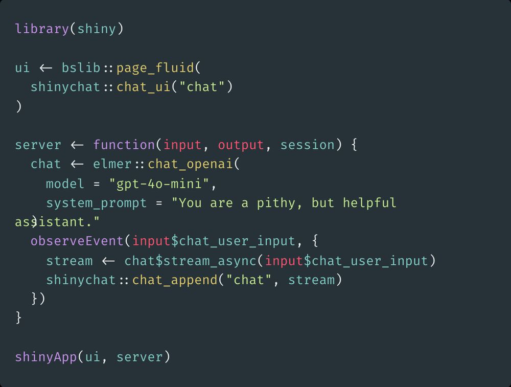 library(shiny)

ui <- bslib::page_fluid(
  shinychat::chat_ui("chat")
)

server <- function(input, output, session) {
  chat <- elmer::chat_openai(
    model = "gpt-4o-mini",
    system_prompt = "You are a pithy, but helpful assistant."
  )
  observeEvent(input$chat_user_input, {
    stream <- chat$stream_async(input$chat_user_input)
    shinychat::chat_append("chat", stream)
  })
}

shinyApp(ui, server)