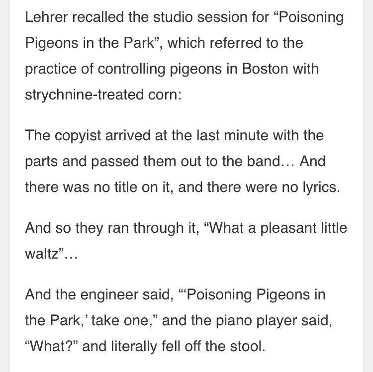 “(Tom) Lehrer recalled the studio session for ‘Poisoning Pigeons in the Park’ , which referred to the practice of controlling pigeons in Boston with strychnine-laced corn:

“The copyist arrived at the last minute with the parts and passed them out to the (studio musicians)…And there was no title on it, and there were no lyrics.”

“And so they ran through it, ‘What a pleasant little waltz’…

“And the engineer said ‘Poisoning Pigeons in the Park, take one,’ and the piano player said ‘What?’ and literally fell off the stool.”