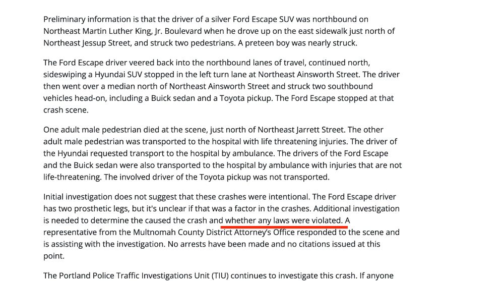 Preliminary information is that the driver of a silver Ford Escape SUV was northbound on Northeast Martin Luther King, Jr. Boulevard when he drove up on the east sidewalk just north of Northeast Jessup Street, and struck two pedestrians. A preteen boy was nearly struck. 

The Ford Escape driver veered back into the northbound lanes of travel, continued north, sideswiping a Hyundai SUV stopped in the left turn lane at Northeast Ainsworth Street. The driver then went over a median north of Northeast Ainsworth Street and struck two southbound vehicles head-on, including a Buick sedan and a Toyota pickup. The Ford Escape stopped at that crash scene. 

One adult male pedestrian died at the scene, just north of Northeast Jarrett Street. The other adult male pedestrian was transported to the hospital with life threatening injuries. The driver of the Hyundai requested transport to the hospital by ambulance. The drivers of the Ford Escape and the Buick sedan were also transported to the hospital by ambulance with injuries that are not life-threatening. The involved driver of the Toyota pickup was not transported. 

Initial investigation does not suggest that these crashes were intentional. The Ford Escape driver has two prosthetic legs, but it's unclear if that was a factor in the crashes. Additional investigation is needed to determine the caused the crash and whether any laws were violated. A representative from the Multnomah County District Attorney’s Office responded to the scene and is assisting with the investigation. No arrests have been made and no citations issued at this point.