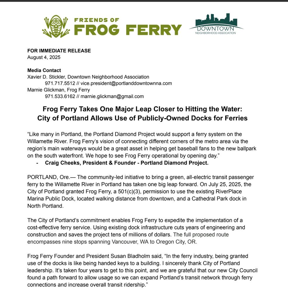 Press release that states: "Frog Ferry Takes One Major Leap Closer to Hitting the Water:
City of Portland Allows Use of Publicly-Owned Docks for Ferries
“Like many in Portland, the Portland Diamond Project would support a ferry system on the
Willamette River. Frog Ferry’s vision of connecting different corners of the metro area via the
region’s main waterways would be a great asset in helping get baseball fans to the new ballpark
on the south waterfront. We hope to see Frog Ferry operational by opening day.”
- Craig Cheeks, President & Founder - Portland Diamond Project.
PORTLAND, Ore.— The community-led initiative to bring a green, all-electric transit passenger
ferry to the Willamette River in Portland has taken one big leap forward. On July 25, 2025, the
City of Portland granted Frog Ferry, a 501(c)(3), permission to use the existing RiverPlace
Marina Public Dock, located walking distance from downtown, and a Cathedral Park dock in
North Portland.
The City of Portland’s commitment enables Frog Ferry to expedite the implementation of a
cost-effective ferry service. Using existing dock infrastructure cuts years of engineering and
construction and saves the project tens of millions of dollars. The full proposed route
encompasses nine stops spanning Vancouver, WA to Oregon City, OR.
Frog Ferry Founder and President Susan Bladholm said, “In the ferry industry, being granted
use of the docks is like being handed keys to a building. I sincerely thank City of Portland
leadership. It’s taken four years to get to this point, and we are grateful that our new City Council
found a path forward to allow usage so we can expand Portland’s transit network through ferry
connections and increase overall transit ridership.”