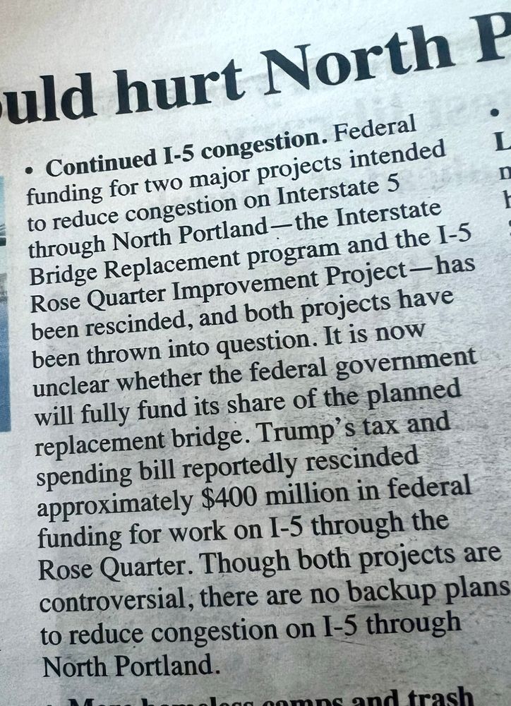. Federal funding for two major projects intended to reduce congestion on Interstate 5 through North Portland —the Interstate Bridge Replacement program and the I-5 Rose Quarter Improvement Project — has been rescinded, and both projects have been thrown into question. It is now unclear whether the federal government will fully fund its share of the planned replacement bridge. Trump's tax and spending bill reportedly rescinded approximately $400 million in federal funding for work on I-5 through the Rose Quarter. Though both projects are controversial, there are no backup plans to reduce congestion on I-5 through North Portland.