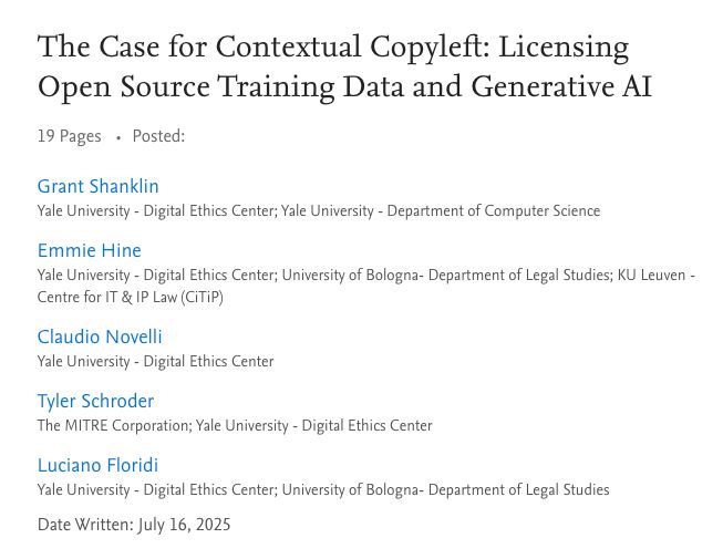 The Case for Contextual Copyleft: Licensing Open Source Training Data and Generative AI
19 Pages Posted:
Grant Shanklin
Yale University - Digital Ethics Center; Yale University - Department of Computer Science

Emmie Hine
Yale University - Digital Ethics Center; University of Bologna- Department of Legal Studies; KU Leuven - Centre for IT & IP Law (CiTiP)

Claudio Novelli
Yale University - Digital Ethics Center

Tyler Schroder
The MITRE Corporation; Yale University - Digital Ethics Center

Luciano Floridi
Yale University - Digital Ethics Center; University of Bologna- Department of Legal Studies

Date Written: July 16, 2025