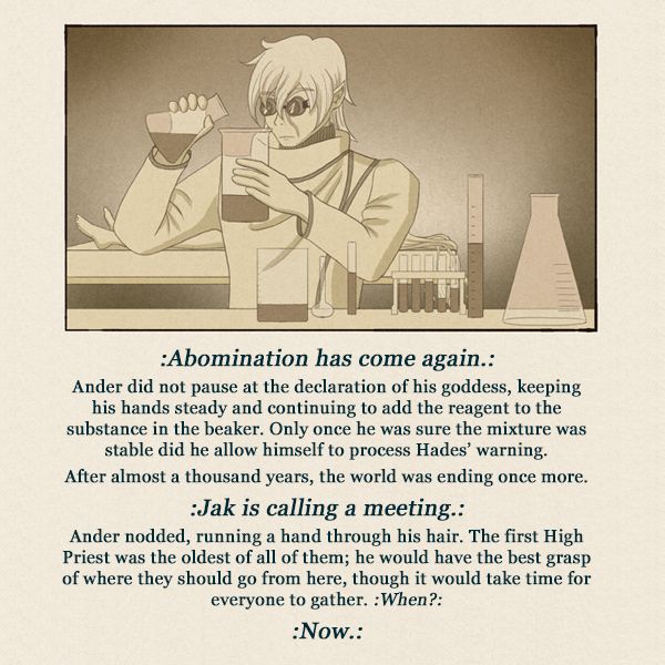 Image of a man pouring liquid from one beaker to another with text below:
:Abomination has come again.:
Ander did not pause at the declaration of his goddess, keeping his hands steady and continuing to add the reagent to the substance in the beaker. Only once he was sure the mixture was stable did he allow himself to process Hades’ warning.
After almost a thousand years, the world was ending once more.
:Jak is calling a meeting.:
Ander nodded, running a hand through his hair. :When?:
:Now.:
