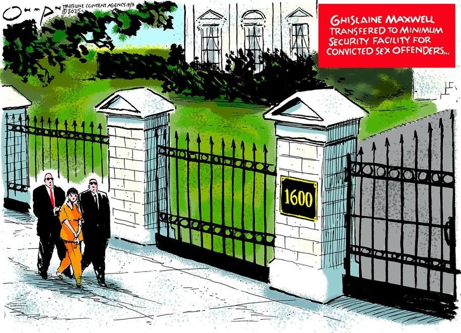 Political cartoon depicting a female with short dark hair in an orange work uniform escorted toward the gates of the White House by two burly men wearing sunglasses and dressed in black suits.

A floating red panel with white knock-out lettering at top right reads:

“GHISLAINE MAXWELL TRANSFERED TO MINIMUM SECURITY FACILITY FOR CONVICTED SEX OFFENDERS...”