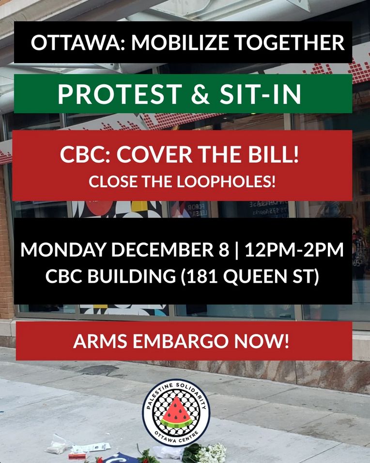 Poster image: In multi-coloured horizontal bars covering the background of what is presumably a photo of the CBC office on Sparks St. / Queen St. in Ottawa, the following text appears. It is followed by a logo at the bottom for "Palestine Solidarity Ottawa Centre":

Ottawa: Mobilize Together

Protest & Sit-In

CBC: Cover the Bill!
Close the Loopholes!

Monday December 8, 12pm-2pm
CBC Building (181 Queen St)

Arms Embargo Now!