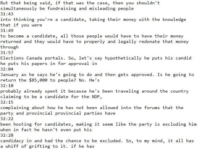 But that being said, if that was the case, then you shouldn't simultaneously be fundraising and misleading people
31:43
into thinking you're a candidate, taking their money with the knowledge that if you were
31:49
to become a candidate, all those people would have to have their money returned and they would have to properly and legally redonate that money through
31:57
Elections Canada portals. So, let's say hypothetically he puts his candid he puts his papers in for approval in
32:04
January as he says he's going to do and then gets approved. Is he going to return the $85,000 to people? No. He's
32:10
probably already spent it because he's been traveling around the country claiming to be a candidate for the NDP,
32:15
complaining about how he has not been allowed into the forums that the party and provincial provincial parties have
32:22
been hosting for candidates, making it seem like the party is excluding him when in fact he hasn't even put his
32:28
candidacy in and had the chance to be excluded. So, to my mind, it all has a whiff of grifting to it. if he has