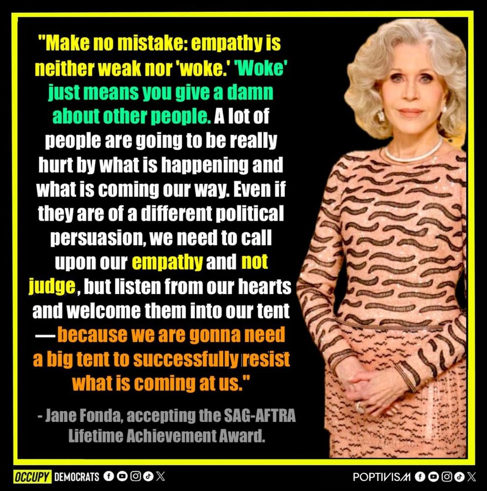 A quote from Jane Fonda, accepting the SAG-AFTRA lifetime achievement award 
“Make no mistake: empathy is neither weak nor ‘woke’. Woke just means you give a damn about other people. A lot of people are going to be really hurt by what is happening and what is coming our way. Even if they are of a different political persuasion, we need to call upon our empathy and not judge, but listen from our hearts and welcome them into our tent— because we are gonna need a big tent to successfully resist what is coming at us”