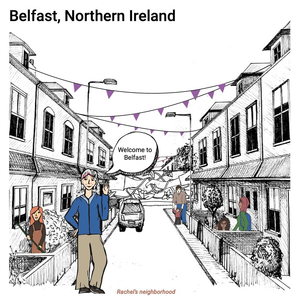 n illustration of a street in Belfast with typical two-story houses attached to each other with small front gardens. At the end of the street, a wall is seen as a residue from the Troubles. There is a mural painting on the wall with two holding hands with flowers surrounding them. Purple triangle flags are stretched between the houses and flying in the air. There are several people on the street, a man with a child, a woman gardening, a woman walking out of the door, and a woman sitting and raising her hand in a peace sign. In the forefront is a woman representing a guide through the graphic summary, Rachel, waving, smiling, and saying, “Welcome to Belfast!” She is middle-aged, has gray hair with pink highlights, and white skin. She wears a blue hoodie jacket, beige pants, and brown shoes. 