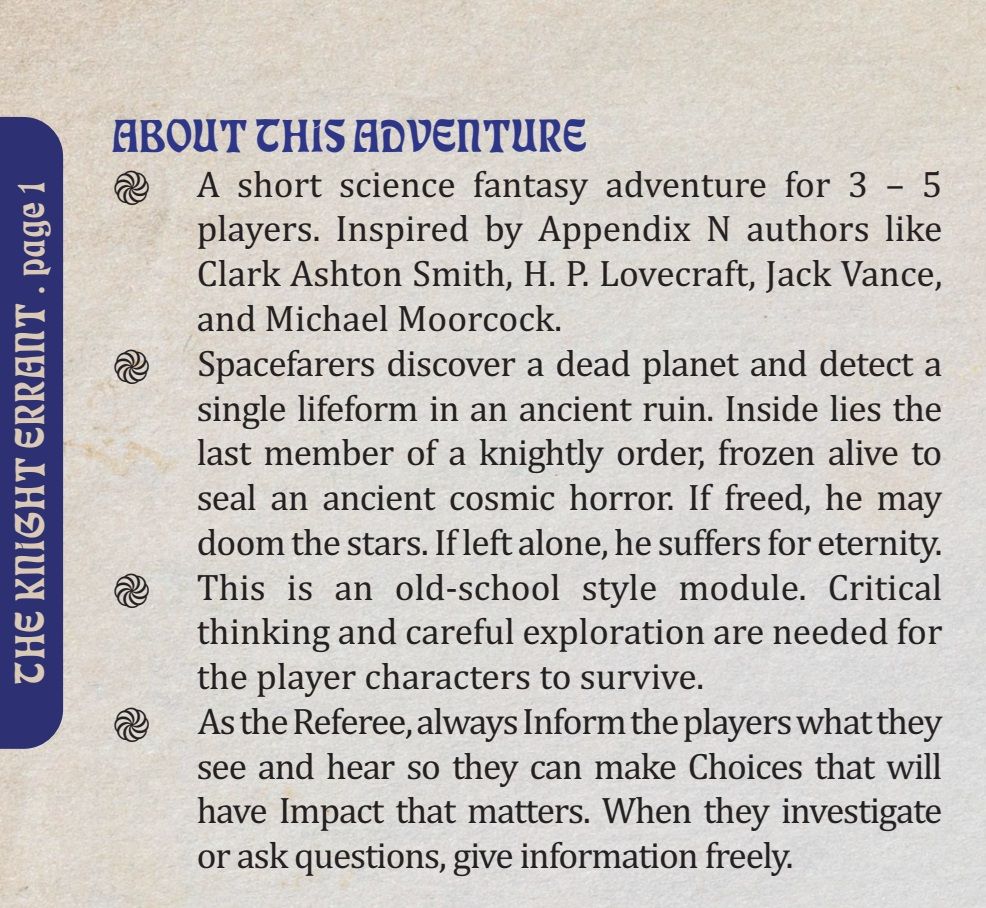 Image description
A short science fantasy adventure for 3 – 5 players. Inspired by Appendix N authors like Clark Ashton Smith, H. P. Lovecraft, Jack Vance, and Michael Moorcock.
Spacefarers discover a dead planet and detect a single lifeform in an ancient ruin. Inside lies the last member of a knightly order, frozen alive to seal an ancient cosmic horror. If freed, he may doom the stars. If left alone, he suffers for eternity.
This is an old-school style module. Critical thinking and careful exploration are needed for the player characters to survive.
As the Referee, always Inform the players what they see and hear so they can make Choices that will have Impact that matters. When they investigate or ask questions, give information freely.
