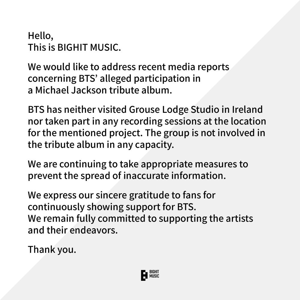 Hello,
This is BIGHIT MUSIC.
We would like to address recent media reports concerning BTS' alleged participation in a Michael Jackson tribute album.
BTS has neither visited Grouse Lodge Studio in Ireland nor taken part in any recording sessions at the location for the mentioned project. The group is not involved in the tribute album in any capacity.
We are continuing to take appropriate measures to prevent the spread of inaccurate information.
We express our sincere gratitude to fans for continuously showing support for BTS.
We remain fully committed to supporting the artists and their endeavors.
Thank you.