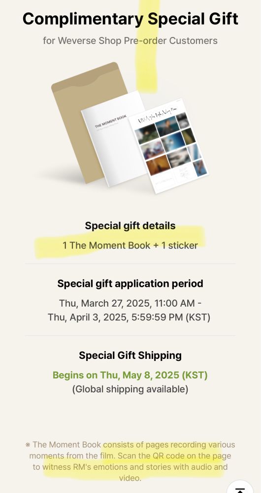 Complimentary Special Gift
for Weverse Shop Pre-order Customers 

Special gift details
1 The Moment Book + 1 sticker
Special gift application period
Thu, March 27, 2025, 11:00 AM - Thu, April 3, 2025, 5:59:59 PM (KST)

Special Gift Shipping
Begins on Thu, May 8, 2025 (KST)
(Global shipping available)

* The Moment Book consists of pages recording various moments from the film. Scan the QR code on the page to witness RM's emotions and stories with audio and